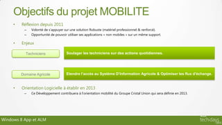 Objectifs du projet MOBILITE
     •   Réflexion depuis 2011
          –   Volonté de s’appuyer sur une solution Robuste (matériel professionnel & renforcé).
          –   Opportunité de pouvoir utiliser ses applications « non mobiles » sur un même support.

     •   Enjeux

           Techniciens               Soulager les techniciens sur des actions quotidiennes.




         Domaine Agricole            Etendre l’accès au Système D’Information Agricole & Optimiser les flux d’échange.


     •   Orientation Logicielle à établir en 2013
          –   Ce Développement contribuera à l’orientation mobilité du Groupe Cristal Union qui sera définie en 2013.




Windows 8 App et ALM
 