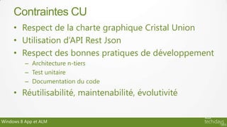 Contraintes CU
     • Respect de la charte graphique Cristal Union
     • Utilisation d’API Rest Json
     • Respect des bonnes pratiques de développement
          – Architecture n-tiers
          – Test unitaire
          – Documentation du code
     • Réutilisabilité, maintenabilité, évolutivité


Windows 8 App et ALM
 