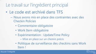 Assurer l’intégrité
• Le code est archivé dans TFS
– Nous avons mis en place des contraintes avec des
Checkin Policies
• Commentaire obligatoire
• Work Item obligatoire
• Expérimentation : UpdateTime Policy
– Mise en place sur un chemin précis
• Politique de surveillance des checkins sans Work
Item !
Le travail sur l’ingrédient principal
 
