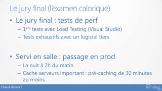 Chaud devant !
• Le jury final : tests de perf
– 1ers tests avec Load Testing (Visual Studio)
– Tests exhaustifs avec un logiciel tiers
• Servi en salle : passage en prod
– La nuit à 2h du matin
– Cache serveurs important : pré-caching de 30 minutes
au moins
Le jury final (l’examen calorique)
 