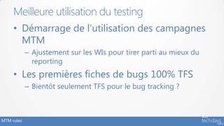 MTM rulez
• Démarrage de l’utilisation des campagnes
MTM
– Ajustement sur les WIs pour tirer parti au mieux du
reporting
• Les premières fiches de bugs 100% TFS
– Bientôt seulement TFS pour le bug tracking ?
Meilleure utilisation du testing
 