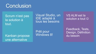Conclusion
Scrum n’est pas   Visual Studio, un   VS ALM est la
la solution à     IDE adapté à        solution a tout 
                  tous les besoins
tout.
                                      Feedback, Tests,
                  Prêt pour           Design, Définition
Kanban propose    Windows 8!          du besoin
une alternative
 