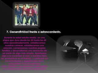 7. Generatividad frente a estancamiento.Durante la edad adulta media, en una etapa que dura desde los 25 hasta los 60 años aproximadamente, establecemos nuestras carreras, establecemos una relación, comenzamos nuestras propias familias y desarrollamos una sensación de ser parte de algo más amplio. Aportamos algo a la sociedad al criar a nuestros hijos, ser productivos en el trabajo, y participar en las actividades y organización de la comunidad. Si no alcanzamos estos  objetivos, nos quedamos estancados y con la sensación de no ser productivos.