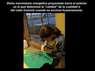 Dicho movimiento energético proyectado hacia el exterior  es lo que determina la “calidad” de la cualidad o  del valor humano cuando se acciona humanamente.   