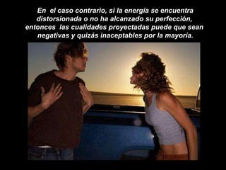 En  el caso contrario, si la energía se encuentra distorsionada o no ha alcanzado su perfección,  entonces  las cualidades proyectadas puede que sean  negativas y quizás inaceptables por la mayoría. 