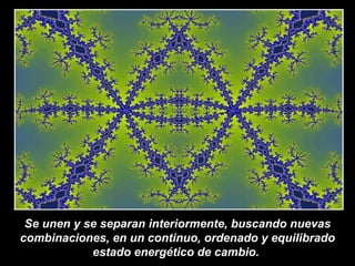 Se unen y se separan interiormente, buscando nuevas combinaciones, en un continuo, ordenado y equilibrado estado energético de cambio.  