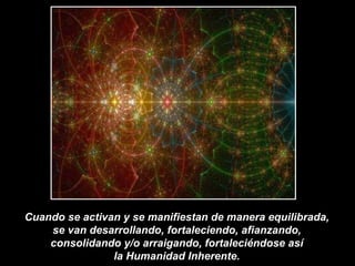 Cuando se activan y se manifiestan de manera equilibrada,  se van desarrollando, fortaleciendo, afianzando,  consolidando y/o arraigando, fortaleciéndose así  la Humanidad Inherente.  