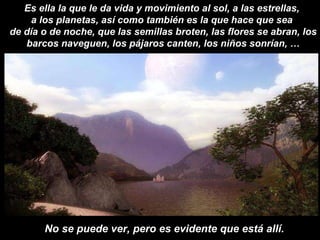 No se puede ver, pero es evidente que está allí. Es ella la que le da vida y movimiento al sol, a las estrellas,  a los planetas, así como también es la que hace que sea  de día o de noche, que las semillas broten, las flores se abran, los barcos naveguen, los pájaros canten, los niños sonrían, … 
