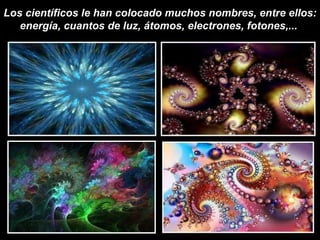 Los científicos le han colocado muchos nombres, entre ellos: energía, cuantos de luz, átomos, electrones, fotones,...   