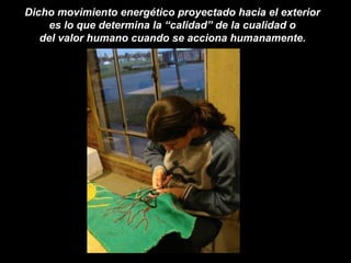 Dicho movimiento energético proyectado hacia el exterior
es lo que determina la “calidad” de la cualidad o
del valor humano cuando se acciona humanamente.
 