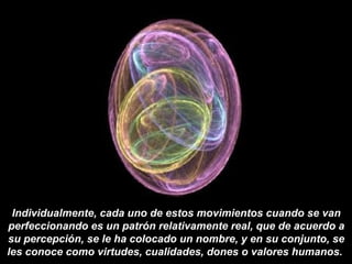 Individualmente, cada uno de estos movimientos cuando se van
perfeccionando es un patrón relativamente real, que de acuerdo a
su percepción, se le ha colocado un nombre, y en su conjunto, se
les conoce como virtudes, cualidades, dones o valores humanos.
 