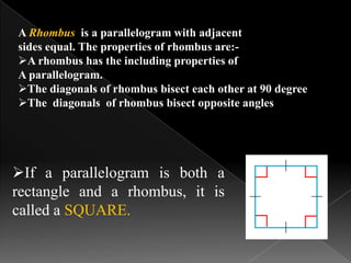 If a parallelogram is both a
rectangle and a rhombus, it is
called a SQUARE.
A Rhombus is a parallelogram with adjacent
sides equal. The properties of rhombus are:-
A rhombus has the including properties of
A parallelogram.
The diagonals of rhombus bisect each other at 90 degree
The diagonals of rhombus bisect opposite angles
 