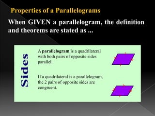 Properties of a Parallelograms
When GIVEN a parallelogram, the definition
and theorems are stated as ...
A parallelogram is a quadrilateral
with both pairs of opposite sides
parallel.
If a quadrilateral is a parallelogram,
the 2 pairs of opposite sides are
congruent.
 