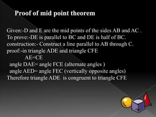 Given:-D and E are the mid points of the sides AB and AC .
To prove:-DE is parallel to BC and DE is half of BC.
construction:- Construct a line parallel to AB through C.
proof:-in triangle ADE and triangle CFE
AE=CE
angle DAE= angle FCE (alternate angles )
angle AED= angle FEC (vertically opposite angles)
Therefore triangle ADE is congruent to triangle CFE
 