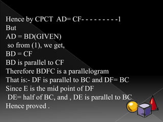 Hence by CPCT AD= CF- - - - - - - - -1
But
AD = BD(GIVEN)
so from (1), we get,
BD = CF
BD is parallel to CF
Therefore BDFC is a parallelogram
That is:- DF is parallel to BC and DF= BC
Since E is the mid point of DF
DE= half of BC, and , DE is parallel to BC
Hence proved .
 