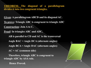 THEOREM: The diagonal of a parallelogram
divides it into two congruent triangles.
Given: A parallelogram ABCD and its diagonal AC.
To prove: Triangle ABC is congruent to triangle ADC
Construction: Join A to C.
Proof: In triangles ABC and ADC,
AB is parallel to CD and AC is the transversal
Angle BAC = Angle DCA (alternate angles)
Angle BCA = Angle DAC (alternate angles)
AC = AC (common side)
Therefore, triangle ABC is congruent to
triangle ADC by ASA rule.
Hence Proved.
A B
CD
 