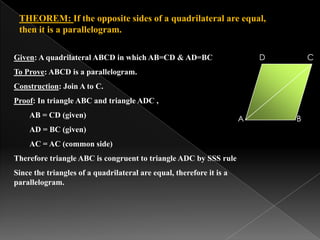 THEOREM: If the opposite sides of a quadrilateral are equal,
then it is a parallelogram.
A B
CDGiven: A quadrilateral ABCD in which AB=CD & AD=BC
To Prove: ABCD is a parallelogram.
Construction: Join A to C.
Proof: In triangle ABC and triangle ADC ,
AB = CD (given)
AD = BC (given)
AC = AC (common side)
Therefore triangle ABC is congruent to triangle ADC by SSS rule
Since the triangles of a quadrilateral are equal, therefore it is a
parallelogram.
 
