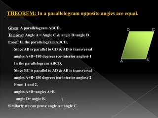 B
C
THEOREM: In a parallelogram opposite angles are equal.
A
DGiven: A parallelogram ABCD.
To prove: Angle A = Angle C & angle B=angle D
Proof: In the parallelogram ABCD,
Since AB is parallel to CD & AD is transversal
angles A+D=180 degrees (co-interior angles)-1
In the parallelogram ABCD,
Since BC is parallel to AD & AB is transversal
angles A+B=180 degrees (co-interior angles)-2
From 1 and 2,
angles A+D=angles A+B.
angle D= angle B.
Similarly we can prove angle A= angle C.
 