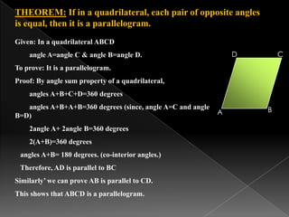THEOREM: If in a quadrilateral, each pair of opposite angles
is equal, then it is a parallelogram.
B
CD
A
Given: In a quadrilateral ABCD
angle A=angle C & angle B=angle D.
To prove: It is a parallelogram.
Proof: By angle sum property of a quadrilateral,
angles A+B+C+D=360 degrees
angles A+B+A+B=360 degrees (since, angle A=C and angle
B=D)
2angle A+ 2angle B=360 degrees
2(A+B)=360 degrees
angles A+B= 180 degrees. (co-interior angles.)
Therefore, AD is parallel to BC
Similarly’ we can prove AB is parallel to CD.
This shows that ABCD is a parallelogram.
 