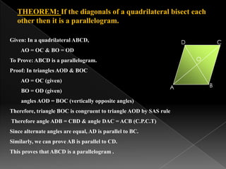 THEOREM: If the diagonals of a quadrilateral bisect each
other then it is a parallelogram.
B
CD
A
O
Given: In a quadrilateral ABCD,
AO = OC & BO = OD
To Prove: ABCD is a parallelogram.
Proof: In triangles AOD & BOC
AO = OC (given)
BO = OD (given)
angles AOD = BOC (vertically opposite angles)
Therefore, triangle BOC is congruent to triangle AOD by SAS rule
Therefore angle ADB = CBD & angle DAC = ACB (C.P.C.T)
Since alternate angles are equal, AD is parallel to BC.
Similarly, we can prove AB is parallel to CD.
This proves that ABCD is a parallelogram .
 