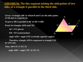 THEOREM: The line segment joining the mid-points of two
sides of a triangle is parallel to the third side.
Given: A triangle ABC in which D and E are the mid- points
of AB and Ac respectively.
To prove: DE is parallel to BC & DE=1/2BC
Proof: In triangles AED and CEF
AE = CE (given)
ED = EF (construction)
angle AED = angle CEF (vertically opposite angles)
Therefore, triangle AED is congruent to triangle CEF
by SAS rule.
Thus, AD=CF [ C.P.C.T]
angle ADE = angle CFE [C.P.C.T]
C
A
B
D
E
F
 