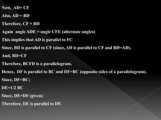 Now, AD= CF
Also, AD = BD
Therefore, CF = BD
Again angle ADE = angle CFE (alternate angles)
This implies that AD is parallel to FC
Since, BD is parallel to CF (since, AD is parallel to CF and BD=AD).
And, BD=CF
Therefore, BCFD is a parallelogram.
Hence, DF is parallel to BC and DF=BC (opposite sides of a parallelogram).
Since, DF=BC;
DE=1/2 BC
Since, DE=DF (given)
Therefore, DE is parallel to DF.
 