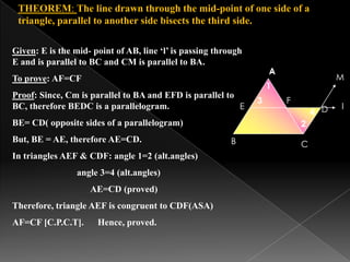A
B C
D
F
1
2
3
4
l
M
A
E
Given: E is the mid- point of AB, line ‘l’ is passing through
E and is parallel to BC and CM is parallel to BA.
To prove: AF=CF
Proof: Since, Cm is parallel to BA and EFD is parallel to
BC, therefore BEDC is a parallelogram.
BE= CD( opposite sides of a parallelogram)
But, BE = AE, therefore AE=CD.
In triangles AEF & CDF: angle 1=2 (alt.angles)
angle 3=4 (alt.angles)
AE=CD (proved)
Therefore, triangle AEF is congruent to CDF(ASA)
AF=CF [C.P.C.T]. Hence, proved.
THEOREM: The line drawn through the mid-point of one side of a
triangle, parallel to another side bisects the third side.
 