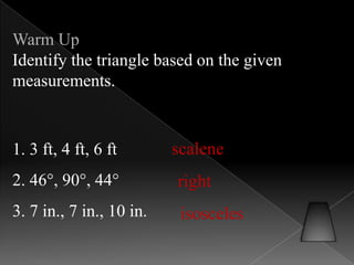 Warm Up
Identify the triangle based on the given
measurements.
1. 3 ft, 4 ft, 6 ft
2. 46°, 90°, 44°
3. 7 in., 7 in., 10 in.
scalene
right
isosceles
 
