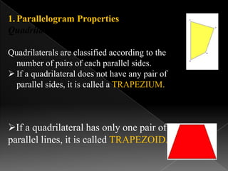 1.Parallelogram Properties
Quadrilateral classification:
Quadrilaterals are classified according to the
number of pairs of each parallel sides.
 If a quadrilateral does not have any pair of
parallel sides, it is called a TRAPEZIUM.
If a quadrilateral has only one pair of
parallel lines, it is called TRAPEZOID.
 