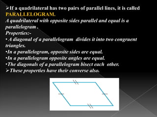 If a quadrilateral has two pairs of parallel lines, it is called
PARALLELOGRAM.
A quadrilateral with opposite sides parallel and equal is a
parallelogram .
Properties:-
• A diagonal of a parallelogram divides it into two congruent
triangles.
•In a parallelogram, opposite sides are equal.
•In a parallelogram opposite angles are equal.
•The diagonals of a parallelogram bisect each other.
These properties have their converse also.
 