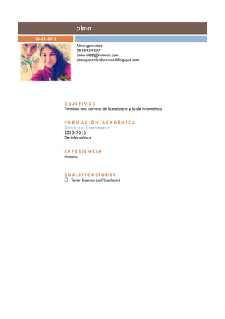 alma
28-11-2013
Alma gonzalez
3545454397
alma-988@hotmail.com
almagonzalezbarajas.bñogspot.com
OBJETIVOS
Terminar una carrera de licenciatura y lo de informática
FORMACIÓN ACADÉMICA
Conalep 1semestre
2013-2016
De informática
EXPERIENCIA
ninguna
CUALIFICACI ONES
Tener buenas calificaciones