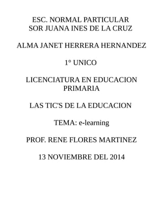 ESC. NORMAL PARTICULAR 
SOR JUANA INES DE LA CRUZ 
ALMA JANET HERRERA HERNANDEZ 
1° UNICO 
LICENCIATURA EN EDUCACION 
PRIMARIA 
LAS TIC'S DE LA EDUCACION 
TEMA: e-learning 
PROF. RENE FLORES MARTINEZ 
13 NOVIEMBRE DEL 2014 
 
