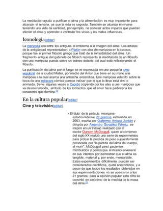 La meditación ayuda a purificar el alma y la alimentación es muy importante para
alcanzar el nirvana, ya que la vida es sagrada. También se alcanza el nirvana
teniendo una vida de santidad, por ejemplo, no cometer actos impuros que puedan
afectar el alma y aprender a controlar los vicios y las malas influencias.
Iconología[editar]
La mariposa era entre los antiguos el emblema o la imagen del alma. Los artistas
de la antigüedad representaban a Platón con alas de mariposa en la cabeza,
porque fue el primer filósofo griego que trató de la inmortalidad del alma. Un
fragmento antiguo del gabinete de Stosch representa la meditación de un filósofo
con una mariposa puesta sobre un cráneo delante del cual está reflexionando el
filósofo.
La purificación del alma por el fuego se ve expresada en una pequeña urna
sepulcral de la ciudad Mattei, por medio del Amor que tiene en su mano una
mariposa a la cual acerca una antorcha encendida. Una mariposa volando sobre la
boca de una máscara cómica parece indicar que el que la lleva está vivo o
animado. Se ve algunas veces a Cupido cogiendo por las alas a una mariposa que
va desmenuzando, símbolo de los tormentos que el amor hace padecer a los
corazones que domina.24
En la cultura popular[editar]
Cine y televisión[editar]
 El título de la película mexicana-
estadounidense 21 gramos, estrenada en
2003, escrita por Guillermo Arriaga Jordán y
dirigida por Alejandro González Iñárritu, se
inspiró en un trabajo realizado por el
doctor Duncan McDougall, quien al comienzo
del siglo XX realizó una serie de experimentos
para probar la pérdida de peso supuestamente
provocada por "la partida del alma del cuerpo,
al morir". McDougall pesó pacientes
moribundos y perros que él mismo envenenó
en sus intentos por demostrar que el alma es
tangible, material y, por ende, mensurable.
Estos experimentos difícilmente puedan ser
considerados científicos, quizá anecdóticos, y a
pesar de que todos los resultados obtenidos en
sus experimentaciones no se acercaron a los
21 gramos, para la opinión popular esta cifra se
convirtió en sinónimo de la medida de la masa
del alma.25
 