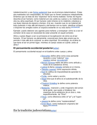 indeterminación) y una forma sustancial (que es el principio determinativo). Estas
dos realidades son inseparables, de modo que no tienen existencia independiente.
Diríamos que se trata de dos "aspectos" de la misma realidad. Tomás de Aquino
describe al ser humano como material por una parte (su cuerpo) y no material por
otra (su alma espiritual). El ser humano está inmerso en lo material y obedece a
sus leyes básicas de espacio y tiempo. A la vez, muestra que no es material del
todo pudiendo ir más allá del espacio y del tiempo con su razón: planificar el futuro
o disponer los arreglos sobre un espacio existente en su vida diaria.[cita requerida]
Ejemplo: puedo elaborar una agenda para mañana y conceptuar cómo va a ser el
comedor de la casa sin necesidad de estar presente en aquel comedor.
Alma y cuerpo llegan a ser co-principios en la explicación de cómo es el ser
humano. El ser humano es plenamente corporal pero tiene algo propio que le
permite ir más allá de lo corporal: su alma espiritual. Sin embargo, es el alma la
que tiene el ser en primer lugar, mientras el cuerpo existe en cuanto unido al
alma.2
El pensamiento occidental posterior[editar]
El pensamiento occidental recayó en el dualismo entre cuerpo y alma:
 Descartes define alma como cosa pensante
opuesta a cosa "extensa" (res
cogitans versus res extensa).
 Baruch Spinoza habla del alma como atributo y
modo de la substancia divina.
 Leibniz la llama mónada cerrada en sí misma.
 Theodor Lessing, como aspiración infinita.
 Kant la califica de imposibilidad de aprender lo
absoluto.
 Fichte, como saber y acción.
 Hegel dice que el alma es el autodesarrollo de la
idea.
 Friedrich Schelling la define como potencia
mística.
 Nietzsche, invención y ente imaginario del común
de la gente, que ayuda a fortalecer las
creencias de la existencia de un dios o, más
específicamente, de "Dios".
 Freud, como diferencia entre el "yo" y el "super-
yo".
 Jaspers la define como "existencialidad".
 Ernst Bloch, como realización originaria del
futuro.[cita requerida]
En la tradición judeocristiana[editar]
 
