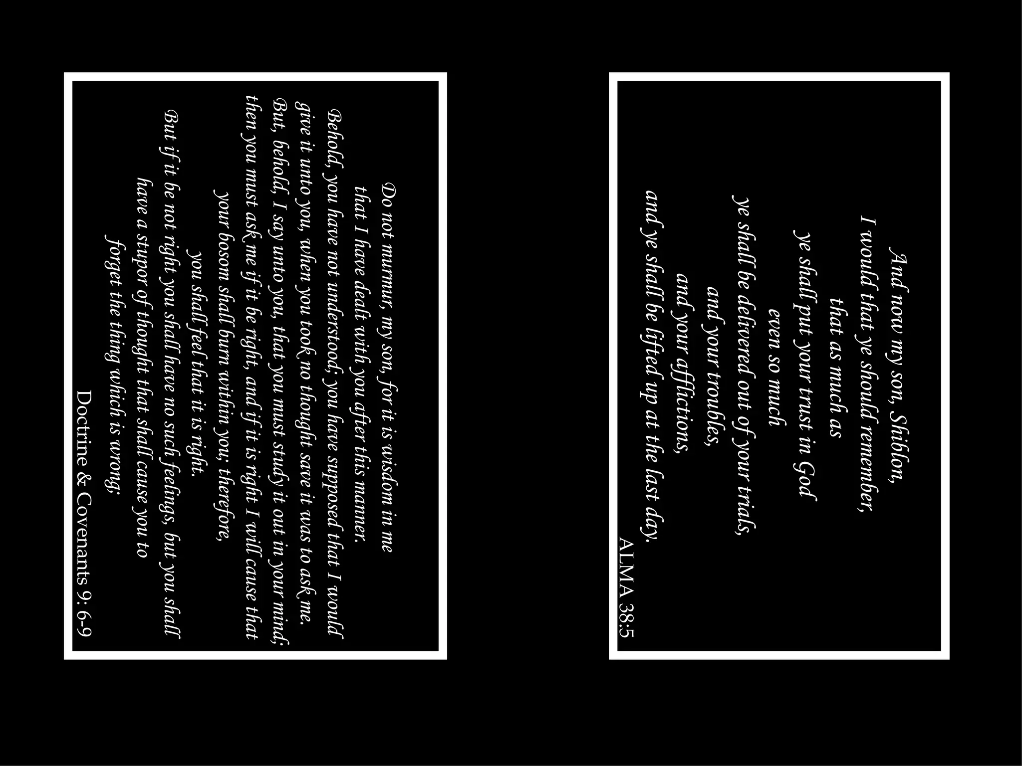 And now my son, Shiblon, I would that ye should remember, that as much as ye shall put your trust in God even so much ye shall be delivered out of your trials, and your troubles, and your afflictions, and ye shall be lifted up at the last day. ALMA 38:5 Do not murmur, my son, for it is wisdom in me that I have dealt with you after this manner. Behold, you have not understood; you have supposed that I would give it unto you, when you took no thought save it was to ask me. But, behold, I say unto you, that you must study it out in your mind; then you must ask me if it be right, and if it is right I will cause that your bosom shall burn within you; therefore, you shall feel that it is right. But if it be not right you shall have no such feelings, but you shall have a stupor of thought that shall cause you to forget the thing which is wrong; Doctrine & Covenants 9: 6-9