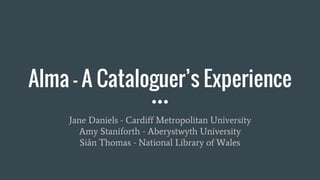 Alma - A Cataloguer’s Experience
Jane Daniels - Cardiff Metropolitan University
Amy Staniforth - Aberystwyth University
Siân Thomas - National Library of Wales
 