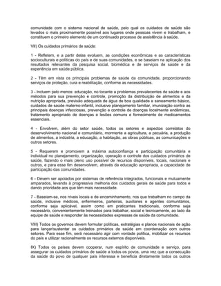 comunidade com o sistema nacional de saúde, pelo qual os cuidados de saúde são
levados o mais proximamente possível aos lugares onde pessoas vivem e trabalham, e
constituem o primeiro elemento de um continuado processo de assistência à saúde.
VII) Os cuidados primários de saúde:
1 - Refletem, e a partir delas evoluem, as condições econômicas e as características
socioculturais e políticas do país e de suas comunidades, e se baseiam na aplicação dos
resultados relevantes da pesquisa social, biomédica e de serviços de saúde e da
experiência em saúde pública.
2 - Têm em vista os principais problemas de saúde da comunidade, proporcionando
serviços de proteção, cura e reabilitação, conforme as necessidades.
3 - Incluem pelo menos: educação, no tocante a problemas prevalecentes de saúde e aos
métodos para sua prevenção e controle, promoção da distribuição de alimentos e da
nutrição apropriada, previsão adequada de água de boa qualidade e saneamento básico,
cuidados de saúde materno-infantil, inclusive planejamento familiar, imunização contra as
principais doenças infecciosas, prevenção e controle de doenças localmente endêmicas,
tratamento apropriado de doenças e lesões comuns e fornecimento de medicamentos
essenciais.
4 - Envolvem, além do setor saúde, todos os setores e aspectos correlatos do
desenvolvimento nacional e comunitário, mormente a agricultura, a pecuária, a produção
de alimentos, a indústria, a educação, a habitação, as obras públicas, as comunicações e
outros setores.
5 - Requerem e promovem a máxima autoconfiança e participação comunitária e
individual no planejamento, organização, operação e controle dos cuidados primários de
saúde, fazendo o mais pleno uso possível de recursos disponíveis, locais, nacionais e
outros, e para esse fim desenvolvem, através da educação apropriada, a capacidade de
participação das comunidades.
6 - Devem ser apoiados por sistemas de referência integrados, funcionais e mutuamente
amparados, levando à progressiva melhoria dos cuidados gerais de saúde para todos e
dando prioridade aos que têm mais necessidade.
7 - Baseiam-se, nos níveis locais e de encaminhamento, nos que trabalham no campo da
saúde, inclusive médicos, enfermeiros, parteiras, auxiliares e agentes comunitários,
conforme seja aplicável, assim como em praticantes tradicionais, conforme seja
necessário, convenientemente treinados para trabalhar, social e tecnicamente, ao lado da
equipe de saúde e responder às necessidades expressas de saúde da comunidade.
VIII) Todos os governos devem formular políticas, estratégias e planos nacionais de ação
para lançar/sustentar os cuidados primários de saúde em coordenação com outros
setores. Para esse fim, será necessário agir com vontade política, mobilizar os recursos
do país e utilizar racionalmente os recursos externos disponíveis.
IX) Todos os países devem cooperar, num espírito de comunidade e serviço, para
assegurar os cuidados primários de saúde a todos os povos, uma vez que a consecução
da saúde do povo de qualquer país interessa e beneficia diretamente todos os outros
 