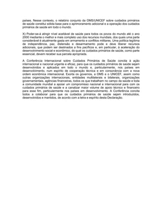 países. Nesse contexto, o relatório conjunto da OMS/UNICEF sobre cuidados primários
de saúde constitui sólida base para o aprimoramento adicional e a operação dos cuidados
primários de saúde em todo o mundo.
X) Poder-se-á atingir nível aceitável de saúde para todos os povos do mundo até o ano
2000 mediante o melhor e mais completo uso dos recursos mundiais, dos quais uma parte
considerável é atualmente gasta em armamento e conflitos militares. Uma política legítima
de independência, paz, distensão e desarmamento pode e deve liberar recursos
adicionais, que podem ser destinados a fins pacíficos e, em particular, à aceleração do
desenvolvimento social e econômico, do qual os cuidados primários de saúde, como parte
essencial, devem receber sua parcela apropriada.
A Conferência Internacional sobre Cuidados Primários de Saúde concita à ação
internacional e nacional urgente e eficaz, para que os cuidados primários de saúde sejam
desenvolvidos e aplicados em todo o mundo e, particularmente, nos países em
desenvolvimento, num espírito de cooperação técnica e em consonância com a nova
ordem econômica internacional. Exorta os governos, a OMS e o UNICEF, assim como
outras organizações internacionais, entidades multilaterais e bilaterais, organizações
governamentais, agências financeiras, todos os que trabalham no campo da saúde e toda
a comunidade mundial a apoiar um compromisso nacional e internacional para com os
cuidados primários de saúde e a canalizar maior volume de apoio técnico e financeiro
para esse fim, particularmente nos países em desenvolvimento. A Conferência concita
todos a colaborar para que os cuidados primários de saúde sejam introduzidos,
desenvolvidos e mantidos, de acordo com a letra e espírito desta Declaração.
 