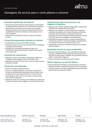Descrição de produto

Vantagens do act/cut para o corte plasma e oxicorte

• Percentual de perda altamente reduzido graças ao desempenho
do aproveitamento automático com suas diferentes estratégias
• Aproveitamento automático e/ou interativo para múltiplos
cabeçotes (canetas), com cálculo dos espaçamentos mínimos e
possibilidade de combinar múltiplos e mono cabeçote em um
mesmo programa
• Gerenciamento otimizado de retalhos e chapas de qualquer
formato

Tempo de programação reduzido ao mínimo
• Possibilidade de funcionamento 100% automático
• Gestão de arranjos e pré-arranjos (kits) permitindo a reutilização
de programas já otimizados
• Atribuição das informações tecnológicas às peças não
interferindo na geometria (entradas e saídas de corte, pontes,
micro-juntas, etc.)

Economia de consumíveis
• Redução do número de furações na chapa graças a diferentes
estratégias: pontes, ligações, corte comum (dois a dois)
• Aplicação do método “pré-furo” para o corte de chapas espessas,
facilitando a furação

Tempo de ciclo otimizado
• Cálculo otimizado da trajetória de corte
• Corte com múltiplos cabeçotes minimizando o comprimento
de corte (o aproveitamento automático calcula o melhor custo
benefício entre a porcentagem de perda e o tempo de ciclo)
• Possibilidade de cortar mais de uma chapa ao mesmo tempo
(com múltiplos cabeçotes)
• Redução do tempo de ciclo graças às estratégias para redução do
número de furações: pontes, ligações, corte comum (dois a dois)

Conhecimento pleno do processo e de
máquinas complexas
• Máquinas com múltiplos cabeçotes programáveis: programação
automática dos espaçamentos e das trancas
• Máquinas com cabeçotes a chanfro programável: preparação
automática do programa, com cálculo da sequência dos passes
e do offset, loops automáticas, atribuição otimizada dos
parâmetros de corte (em função do material, espessura, ângulo)
e chanfro levado em consideração no aproveitamento
• Capacidade de programar todos os processos relacionados ao
corte plasma e oxicorte: sistemas de furação e marcação (pó de
zinco, jato de tinta, plasma, caneta pneumática, etc.)
• Programação de máquinas combinadas (plasma+puncionadeira,
plasma+furadeira)

Qualidade máxima às peças produzidas
• Diversas funções automáticas e semi-automáticas criadas para
solucionar o problema de deformação térmica da chapa: corte
das peças em vários passes, sequência de corte diferenciada para
repartir o calor sobre a chapa, etc.
• Cálculo otimizado das furações para evitar rebarbas

Melhor logística no chão de fábrica
• Gerenciamento de prioridades no aproveitamento automático,
facilitando também a separação das peças durante a evacuação
• Corte do esqueleto com várias possibilidades de parametrização
para facilitar a evacuação dos retalhos

© Alma 2012 - Documento não contratual

Economia significante de material

 