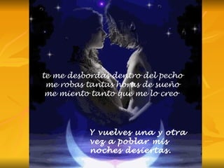 te me desbordas dentro del pecho me robas tantas horas de sueño me miento tanto que me lo creo  Y vuelves una y otra vez a poblar mis noches desiertas. 