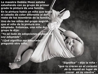 La maestra Debbie Moon estaba estudiando con su grupo de primer grado la pintura de una familia. En la pintura había un niño que tenía el cabello de color diferente al del resto de los miembros de la familia. Uno de los niños del grupo sugirió que el niño de la pintura era adoptado. Entonces, una niña del grupo le dijo : "Yo sé todo de adopciones porque yo soy adoptada".  “ ¿ Qué significa ser adoptado?"  preguntó otro niño. "Significa“  -  dijo  l a niña  - "que tu creces en el corazón de tu mamá en lugar de crecer  en su vientre" .  