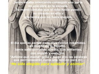 Jamie estaba intentando conseguir una parte en una obra en la escuela. Su mam á  contaba que el niño había puesto su corazón en ello y ella temía que no fuera elegido. El día que las partes de la obra fueron repartidas, yo estaba en la escuela.  Jamie salió corriendo con los ojos brillantes , con orgullo y emoción.  "Adivina qué mam á "  gritó y luego dijo las palabras que permanecerán como una lección para mi: “ He sido elegido para aplaudir y animar ".   