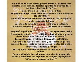 Un ni ñ o de 10 a ñ os estaba parado frente a una tienda de zapatos en el camino, descalzo apuntando a través de la ventana y temblando de frío.  Una señora se acercó al niño y le dijo : "Mi pequeño amigo,  ¿ qué estas mirando con  ta nto   interés en esa   ventana?". "Le estaba pidiendo a Dios que me diera un par de zapatos" , fue la respuesta del niño. La señora lo tomó de la mano y entraron a la tienda. Le pidió al empleado  media docena  de pares de calcetines  para el niño. Preguntó si podía da rle un recipiente   con agua y una toalla. El empleado le trajo l o que  pidió. Ella llevó al niño a la parte trasera de la tienda le lavó los pies y se los secó. Para entonces el empleado llegó con los calcetines. La señora le puso un par al niño   y le compró un par de zapatos. Juntó el resto de los calcetines y se los dió al niño. Le acarició la cabeza y le dijo: “ ¡No hay duda pequeño amigo que te sientes mas cómodo ahora!" .  Cuando ella daba la vuelta para irse, el niño le agarró la mano y mirándola con lágrimas en los ojos, le preguntó: “ ¿ Es usted la esposa de Dios?".   
