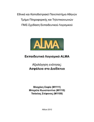 Εθνικό και Καποδιστριακό Πανεπιστήμιο Αθηνών
Τμήμα Πληροφορικής και Τηλεπικοινωνιών
ΠΜΣ-Σχεδίαση Εκπαιδευτικού Λογισμικού

Εκπαιδευτικό Λογισμικό ALMA
Αξιολόγηση ενότητας:
Ασφάλεια στο Διαδίκτυο

Βλαχάκη Σοφία (M1111)
Μπερέτα Κωνσταντίνα (M1110)
Τσάκλας Στέφανος (M1109)

Αθήνα 2012

 