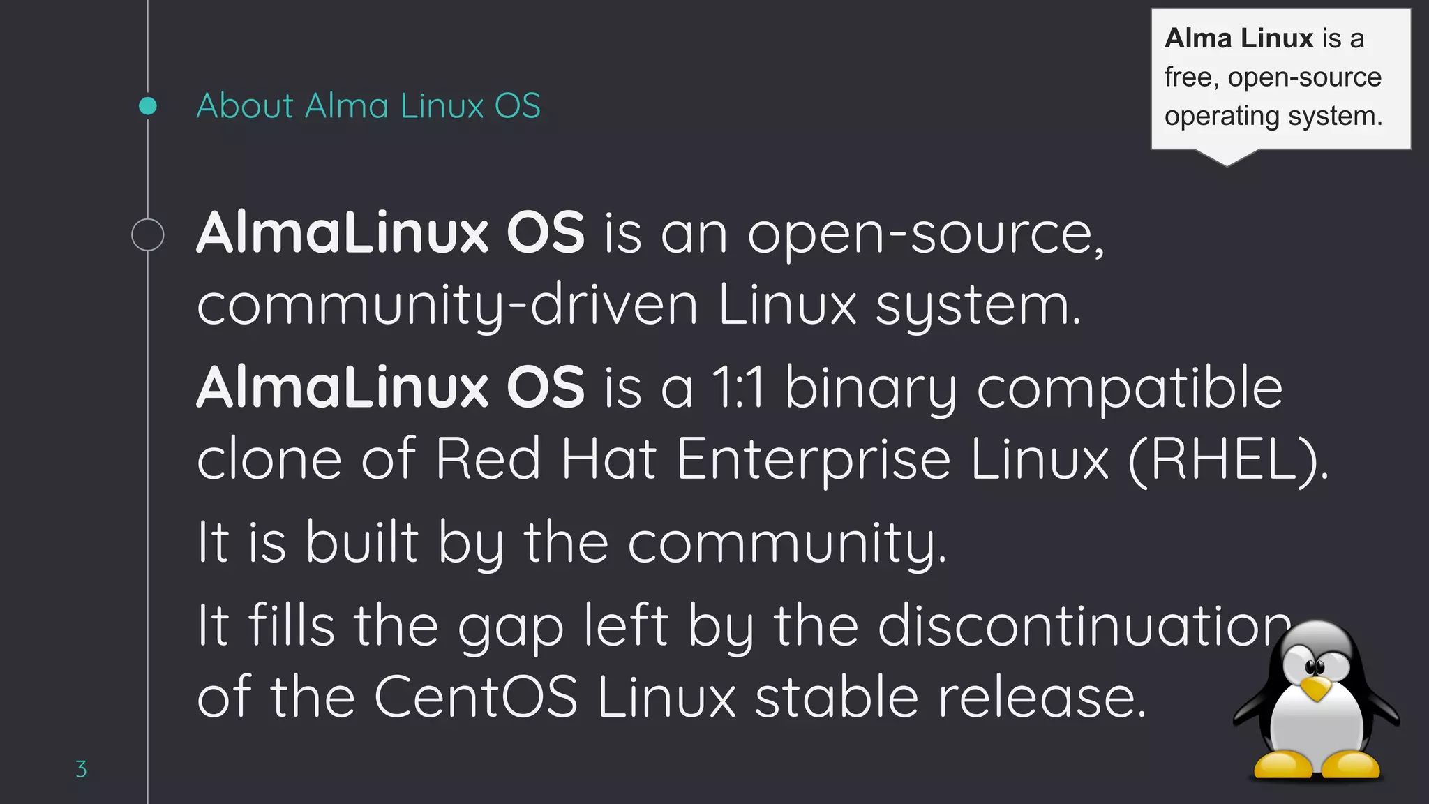 About Alma Linux OS
AlmaLinux OS is an open-source,
community-driven Linux system.
AlmaLinux OS is a 1:1 binary compatible
clone of Red Hat Enterprise Linux (RHEL).
It is built by the community.
It ﬁlls the gap left by the discontinuation
of the CentOS Linux stable release.
3
Alma Linux is a
free, open-source
operating system.
 