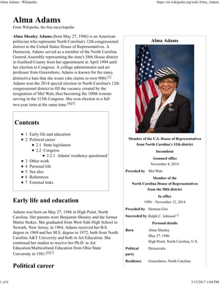 Alma Adams
Member of the U.S. House of Representatives
from North Carolina's 12th district
Incumbent
Assumed office
November 4, 2014
Preceded by Mel Watt
Member of the
North Carolina House of Representatives
from the 58th district
In office
1994 – November 12, 2014
Preceded by Herman Gist
Succeeded by Ralph C. Johnson[1]
Personal details
Born Alma Shealey
May 27, 1946
High Point, North Carolina, U.S.
Political
party
Democratic
Residence Greensboro, North Carolina
Alma Adams
From Wikipedia, the free encyclopedia
Alma Shealey Adams (born May 27, 1946) is an American
politician who represents North Carolina's 12th congressional
district in the United States House of Representatives. A
Democrat, Adams served as a member of the North Carolina
General Assembly representing the state's 58th House district
in Guilford County from her appointment in April 1994 until
her election to Congress. A college administrator and art
professor from Greensboro, Adams is known for the many
distinctive hats that she wears (she claims to own 900).[3]
Adams won the 2014 special election in North Carolina's 12th
congressional district to fill the vacancy created by the
resignation of Mel Watt, thus becoming the 100th woman
serving in the 113th Congress. She won election to a full
two-year term at the same time.[4][5]
Contents
1 Early life and education
2 Political career
2.1 State legislature
2.2 Congress
2.2.1 Adams' residency questioned
3 Other work
4 Personal life
5 See also
6 References
7 External links
Early life and education
Adams was born on May 27, 1946 in High Point, North
Carolina. Her parents were Benjamin Shealey and the former
Mattie Stokes. She graduated from West Side High School in
Newark, New Jersey, in 1964. Adams received her B.S.
degree in 1969 and her M.S. degree in 1972, both from North
Carolina A&T University and both in Art Education. She
continued her studies to receive her Ph.D. in Art
Education/Multicultural Education from Ohio State
University in 1981.[6][7]
Political career
Alma Adams - Wikipedia https://en.wikipedia.org/wiki/Alma_Adams
1 of 6 3/15/2017 1:04 PM
 