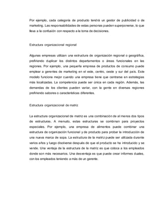 Por ejemplo, cada categoría de producto tendrá un gestor de publicidad o de
marketing. Las responsabilidades de estas personas pueden superponerse, lo que
lleva a la confusión con respecto a la toma de decisiones.
Estructura organizacional regional
Algunas empresas utilizan una estructura de organización regional o geográfica,
prefiriendo duplicar los distintos departamentos o áreas funcionales en las
regiones. Por ejemplo, una pequeña empresa de productos de consumo puede
emplear a gerentes de marketing en el este, centro, oeste y sur del país. Este
modelo funciona mejor cuando una empresa tiene que centrarse en estrategias
más localizadas. La competencia puede ser única en cada región. Además, las
demandas de los clientes pueden variar, con la gente en diversas regiones
prefiriendo sabores o características diferentes.
Estructura organizacional de matriz
La estructura organizacional de matriz es una combinación de al menos dos tipos
de estructuras. A menudo, estas estructuras se combinan para proyectos
especiales. Por ejemplo, una empresa de alimentos puede combinar una
estructura de organización funcional y de producto para probar la introducción de
una nueva marca de sopa. La estructura de la matriz puede ser utilizada durante
varios años y luego disolverse después de que el producto se ha introducido y se
vende. Una ventaja de la estructura de la matriz es que coloca a los empleados
donde son más necesarios. Una desventaja es que puede crear informes duales,
con los empleados teniendo a más de un gerente.
 