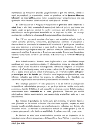 Ludmilla Aquino Walko Página 3
incrementado de poblaciones excluidas geográficamente o por otras razones, además de
seguir mejorando el eje programático, imbuir sus principios en los Recursos Humanos
laborantes en Salud pública, dando énfasis a capacitaciones y competencias de esta área,
igualmente con la tendencia de articulación del sector público – privado.
Es loable destacar en el Paraguay el otorgamiento de gratuidad en la atención de la
salud desde el año 2008, observando el porcentaje de índice de pobreza que impide a un
ingente grupo de personas costear los gastos ocasionados por enfermedades u otros
contratiempos, son los principales beneficiados de tan importante decisión. Una estrategia
oportuna para combatir a la pobreza desde la estructura política gubernamental.
Las USF son puertas de entradas a los lugares más recónditos del país, donde se
ofertan consultas generales, vacunaciones, planificaciones, campañas de prevención a
diversas dolencias, destacando la importancia del incentivo de la participación comunitaria
para tomar decisiones y accionar por la salud desde su lugar de residencia. A través de
informaciones divulgadas por la Dirección General de Promoción de la Salud se ha buscado
concretar al país libre de sarampión y de rubeola, por no dejar de mencionar la prioritaria
campaña “Cero Muerte Evitables”, en relación a la Reducción de la Mortalidad Materna y
Neonatal.
Parte de lo vislumbrado - descrito a modo de pinceladas - evoca el cuidadoso trabajo
coordinado con otros organismos estatales. El planteamiento central de estas actividades
implica seguir, escalar peldaños de manera pausada, centrándose siempre en las situaciones
urgentes e ir afinando programas y metas acordes a cada región del territorio nacional, para
ello, se cuenta con un espacio formal de articulación, sin obviar el necesario enfoque de
prioridad por parte del Estado, para efectivizar todas las propuestas planteadas en tantos
informes realizados que refieren los avances, las dificultades y las finalidades que
fortalezcan las gestiones a favor de la salud y el incremento del desarrollo social.
Una estrategia conclusiva de esta apreciación es la de motivar el protagonismo
indiscutible de cada ciudadano paraguayo, a ser partícipe activo de cambios conductuales
perniciosos, elección de hábitos de vida saludable, la iniciativa personal de la búsqueda de
asesoramiento sobre Promoción de la Salud, planificación financiera pro bolsillo,
priorizando un efectivo seguro sanitario para prevenir, tratar y rehabilitar, según sea el caso
más inminente.
Las permutas de paradigmas no pueden darse por sí mismas, por el mero hecho de
estar plasmados en documentos referentes a las situaciones sugeridas, tampoco se puede
instaurar modelos emulados de países que se enfrentan a otras realidades, muy distintas a las
situaciones locales. Es ineludible la conciencia de atender los asuntos propios y sean los
expertos quienes analicen las fortalezas y debilidades de cada sector social y grupo etario.
La cualidad de notar esos acontecimientos positivos que se desprenden de las
investigaciones e informes anuales acerca de la gestión en Salud Pública, es plausible con la
 