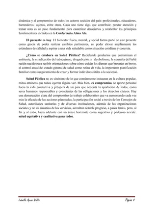 Ludmilla Aquino Walko Página 4
dinámica y el compromiso de todos los actores sociales del país: profesionales, educadores,
barrenderos, cajeros, entre otros. Cada uno tiene algo que contribuir; prestar atención y
tomar nota es un paso fundamental para cauterizar desaciertos y reorientar los principios
fundamentales dictados en la Conferencia Alma Ata.
El presente es hoy. El bienestar físico, mental, y social forma parte de este presente
como gracia de poder realizar cambios pertinentes, así poder elevar ampliamente los
estándares de calidad y aspirar a una vida saludable como situación cotidiana y concreta.
¿Cómo se colabora en Salud Pública? Reciclando productos que contaminan el
ambiente, la erradicación del tabaquismo, drogadicción y alcoholismo, la consulta del bebé
recién nacido para recibir orientaciones sobre cómo cuidar los dientes que brotarán en breve,
el control anual del estado general de salud como rutina de vida, la importante planificación
familiar como aseguramiento de crear y formar individuos útiles a la sociedad.
Salud Pública no es sinónimo de lo que comúnmente instauran en la cultura popular,
mitos erróneos que todos oyeron alguna vez. Más bien, es compromiso de aporte personal
hacia la vida productiva y próspera de un país que necesita la aportación de todos, como
seres humanos responsables y conscientes de las obligaciones y los derechos cívicos. Hay
una demarcación clara del compromiso de trabajo colaborativo que va aumentando cada vez
más la eficacia de las acciones planteadas, la participación social a través de los Consejos de
Salud, autoridades sanitarias y de diversas instituciones, además de las organizaciones
sociales y de los usuarios de los servicios, acreditan notable progreso, a pasos lentos, pero, al
fin y al cabo, hacia adelante con un único horizonte como sugestivo y poderoso acicate:
salud equitativa y cualitativa para todos.
 