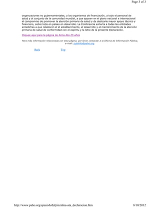 organizaciones no gubernamentales, a los organismos de financiación, a todo el personal de
salud y al conjunto de la comunidad mundial, a que apoyen en el plano nacional e internacional
el compromiso de promover la atención primaria de salud y de dedicarle mayor apoyo técnico y
financiero, sobre todo en países en desarrollo. La Conferencia exhorta a todas las entidades
antedichas a que colaboren el el establecimiento, el desarrollo y el mantenimiento de la atención
primaria de salud de conformidad con el espíritu y la letra de la presente Declaración.
Cliquee aquí para la página de Alma-Ata 25 años
Para más información relacionada con esta página, por favor contactar a la Oficina de Información Pública,
e-mail: publinfo@paho.org.
Back Top
Page 3 of 3
8/10/2012http://www.paho.org/spanish/dd/pin/alma-ata_declaracion.htm
 